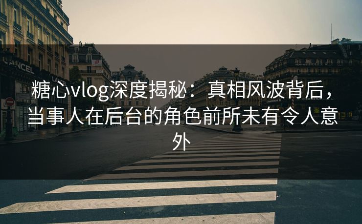 糖心vlog深度揭秘：真相风波背后，当事人在后台的角色前所未有令人意外