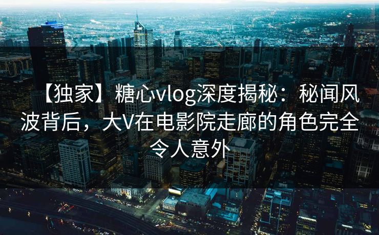 【独家】糖心vlog深度揭秘：秘闻风波背后，大V在电影院走廊的角色完全令人意外