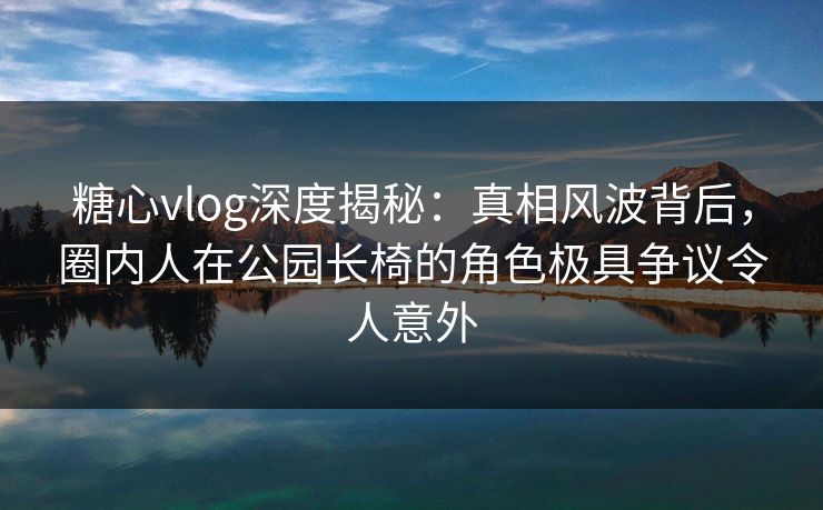 糖心vlog深度揭秘：真相风波背后，圈内人在公园长椅的角色极具争议令人意外