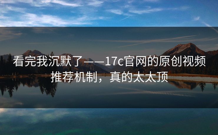 看完我沉默了——17c官网的原创视频推荐机制，真的太太顶