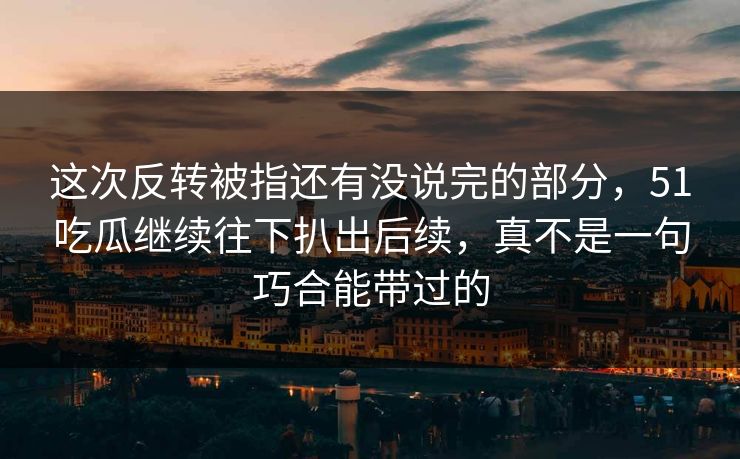 这次反转被指还有没说完的部分,51吃瓜继续往下扒出后续,真不是一句巧合能带过的