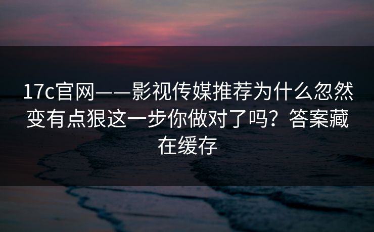 17c官网——影视传媒推荐为什么忽然变有点狠这一步你做对了吗?答案藏在缓存