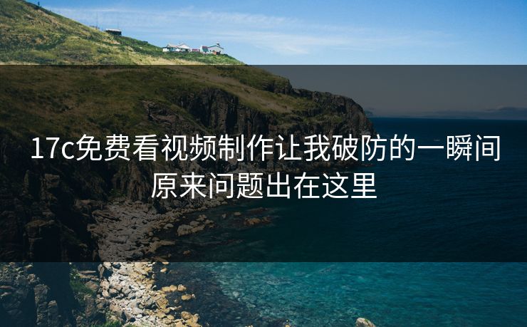 17c免费看视频制作让我破防的一瞬间原来问题出在这里