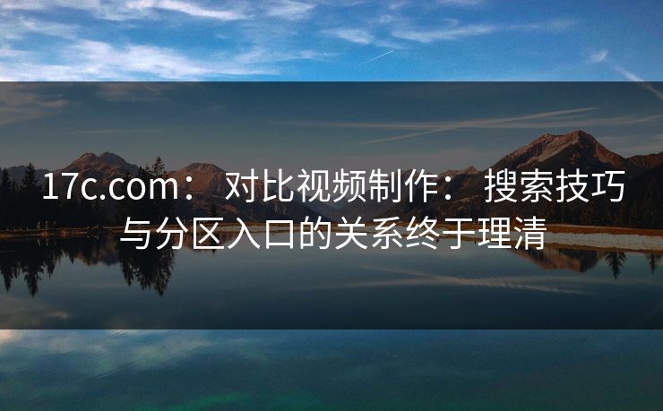 17c.com： 对比视频制作： 搜索技巧与分区入口的关系终于理清