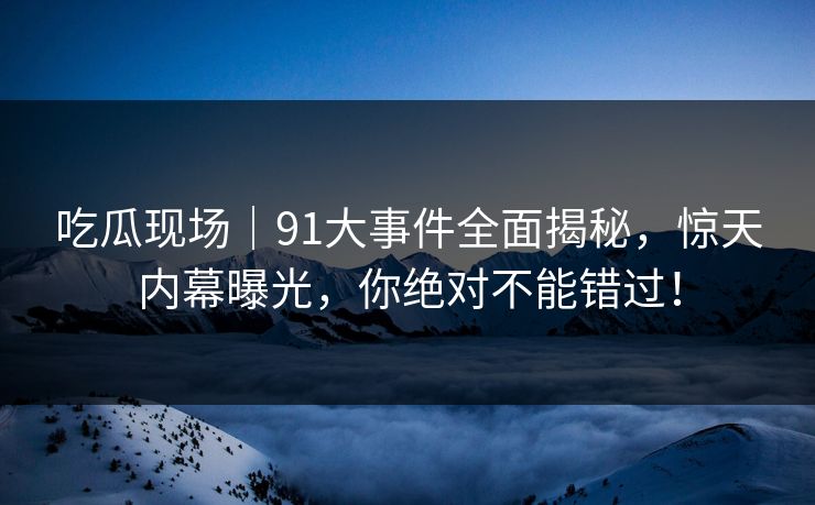 吃瓜现场|91大事件全面揭秘,惊天内幕曝光,你绝对不能错过!