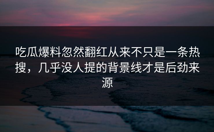 吃瓜爆料忽然翻红从来不只是一条热搜,几乎没人提的背景线才是后劲来源