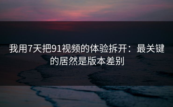 我用7天把91视频的体验拆开:最关键的居然是版本差别 我用7天把91视频的体验拆开:最关键的居然是版本差别
