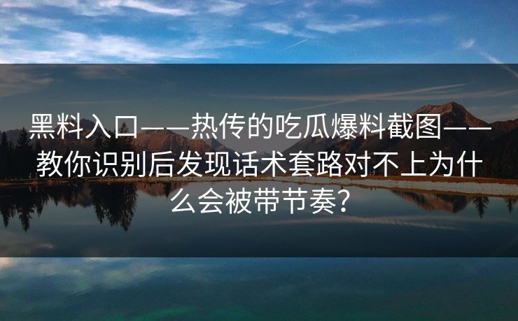 黑料入口——热传的吃瓜爆料截图——教你识别后发现话术套路对不上为什么会被带节奏?