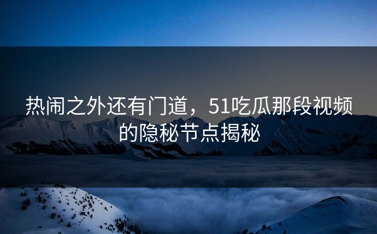 热闹之外还有门道,51吃瓜那段视频的隐秘节点揭秘