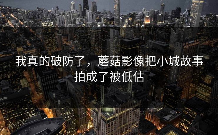 我真的破防了，蘑菇影像把小城故事拍成了被低估