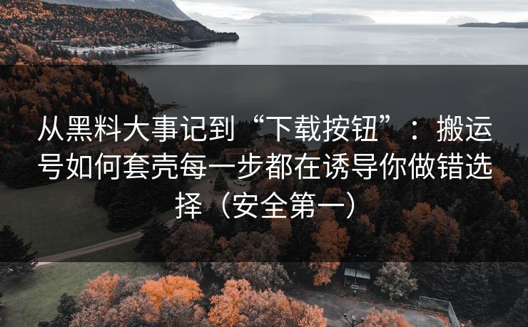 从黑料大事记到“下载按钮”：搬运号如何套壳每一步都在诱导你做错选择（安全第一）
