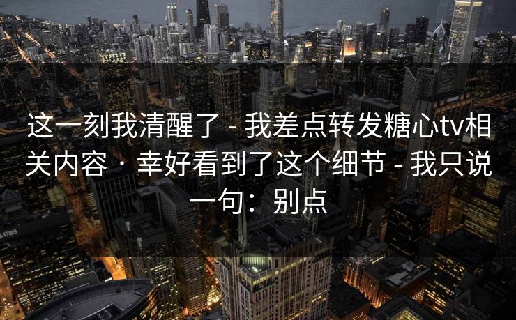 这一刻我清醒了 - 我差点转发糖心tv相关内容 · 幸好看到了这个细节 - 我只说一句：别点
